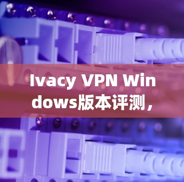 Ivacy VPN Windows版本评测,安全性与性能全面解析 Ivacy VPN Windows版本评测,安全性与性能全面解析