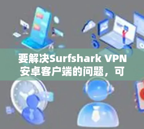 要解决Surfshark VPN安卓客户端的问题,可以按照以下步骤进行检查和设置 要解决Surfshark VPN安卓客户端的问题,可以按照以下步骤进行检查和设置