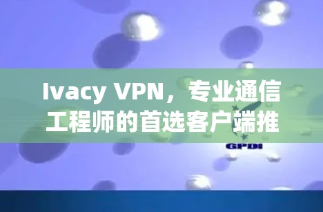 Ivacy VPN,专业通信工程师的首选客户端推荐 Ivacy VPN,专业通信工程师的首选客户端推荐