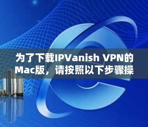 为了下载IPVanish VPN的Mac版，请按照以下步骤操作