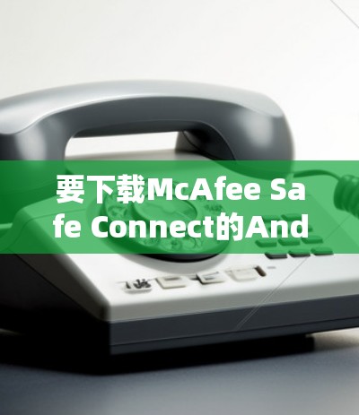 要下载McAfee Safe Connect的Android版,可以按照以下步骤操作 要下载McAfee Safe Connect的Android版,可以按照以下步骤操作