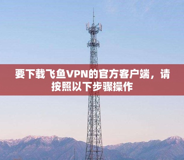 要下载飞鱼VPN的官方客户端,请按照以下步骤操作 要下载飞鱼VPN的官方客户端,请按照以下步骤操作