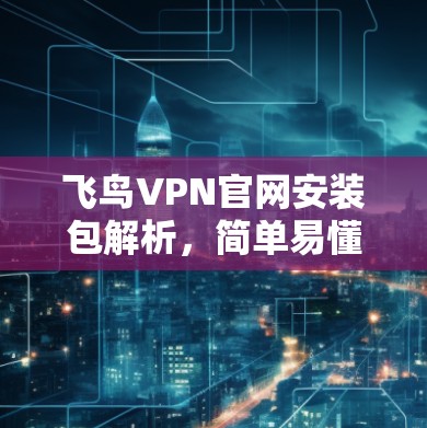 飞鸟VPN官网安装包解析,简单易懂的安装指南 飞鸟VPN官网安装包解析,简单易懂的安装指南