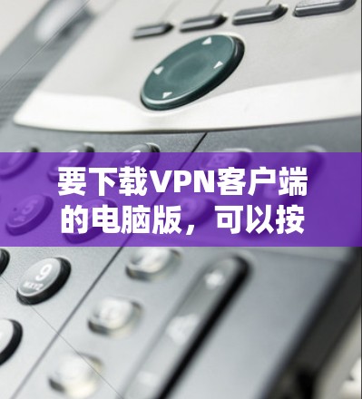 要下载VPN客户端的电脑版,可以按照以下步骤操作 要下载VPN客户端的电脑版,可以按照以下步骤操作