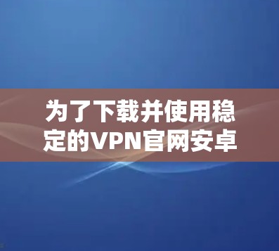 为了下载并使用稳定的VPN官网安卓版,以下是详细的步骤指南 为了下载并使用稳定的VPN官网安卓版,以下是详细的步骤指南