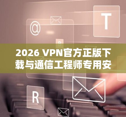 2026 VPN官方正版下载与通信工程师专用安全方案评估 2026 VPN官方正版下载与通信工程师专用安全方案评估
