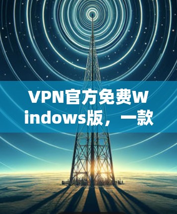 VPN官方免费Windows版,一款值得信赖的安全通信工具 VPN官方免费Windows版,一款值得信赖的安全通信工具