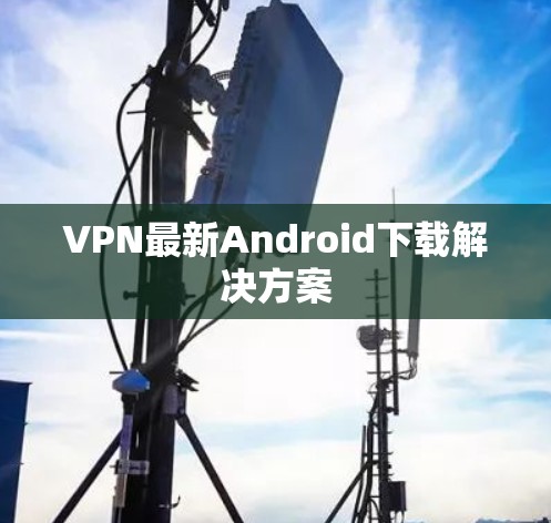 VPN最新Android下载解决方案 VPN最新Android下载解决方案
