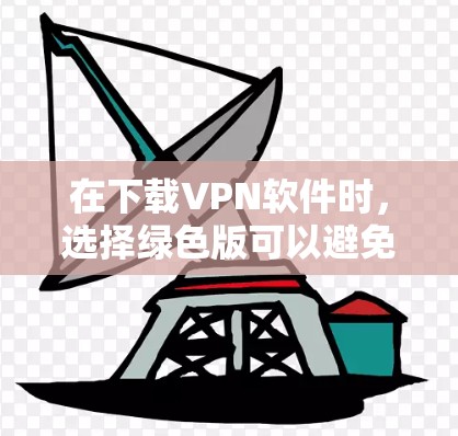 在下载VPN软件时,选择绿色版可以避免广告和追踪问题,但需要注意以下几点 在下载VPN软件时,选择绿色版可以避免广告和追踪问题,但需要注意以下几点
