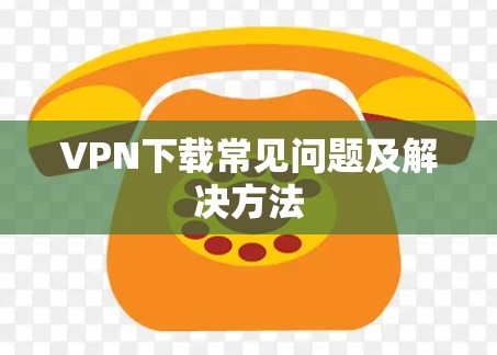 VPN下载常见问题及解决方法 VPN下载常见问题及解决方法