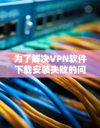 为了解决VPN软件下载安装失败的问题,您可以按照以下步骤进行排查和解决 为了解决VPN软件下载安装失败的问题,您可以按照以下步骤进行排查和解决