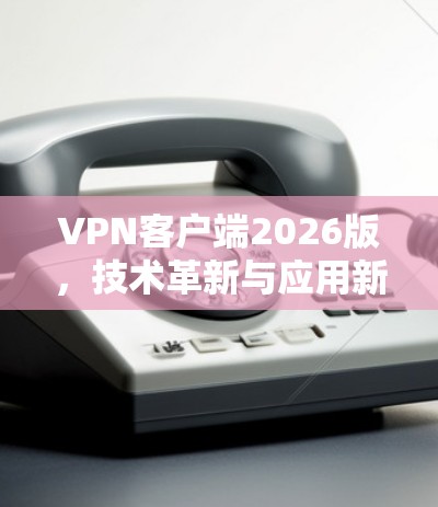 VPN客户端2026版,技术革新与应用新思路 VPN客户端2026版,技术革新与应用新思路