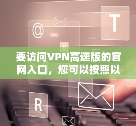要访问VPN高速版的官网入口,您可以按照以下步骤操作 要访问VPN高速版的官网入口,您可以按照以下步骤操作