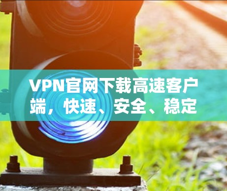 VPN官网下载高速客户端,快速、安全、稳定 VPN官网下载高速客户端,快速、安全、稳定