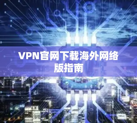 VPN官网下载海外网络版指南 VPN官网下载海外网络版指南
