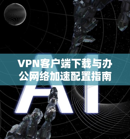 VPN客户端下载与办公网络加速配置指南 VPN客户端下载与办公网络加速配置指南